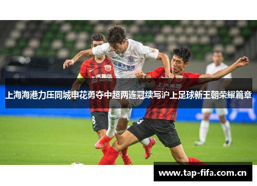 上海海港力压同城申花勇夺中超两连冠续写沪上足球新王朝荣耀篇章