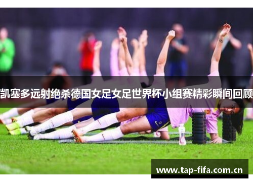 凯塞多远射绝杀德国女足女足世界杯小组赛精彩瞬间回顾 凯塞多远射绝杀德国女足女足世界杯小组赛精彩瞬间回顾
